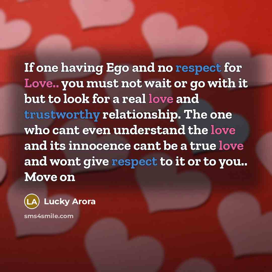 “If one having Ego and no respect for Love.. you must not wait or go with it but to look for a real love and trustworthy relationship. The one who cant even understand the love and its innocence cant be a true love and wont give respect to it or to you.. Move on” quote by Lucky Arora