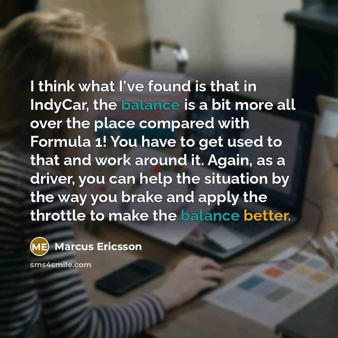 “I think what I've found is that in IndyCar, the balance is a bit more all over the place compared with Formula 1! You have to get used to that and work around it. Again, as a driver, you can help the situation by the way you brake and apply the throttle to make the balance better.” quote by Marcus Ericsson