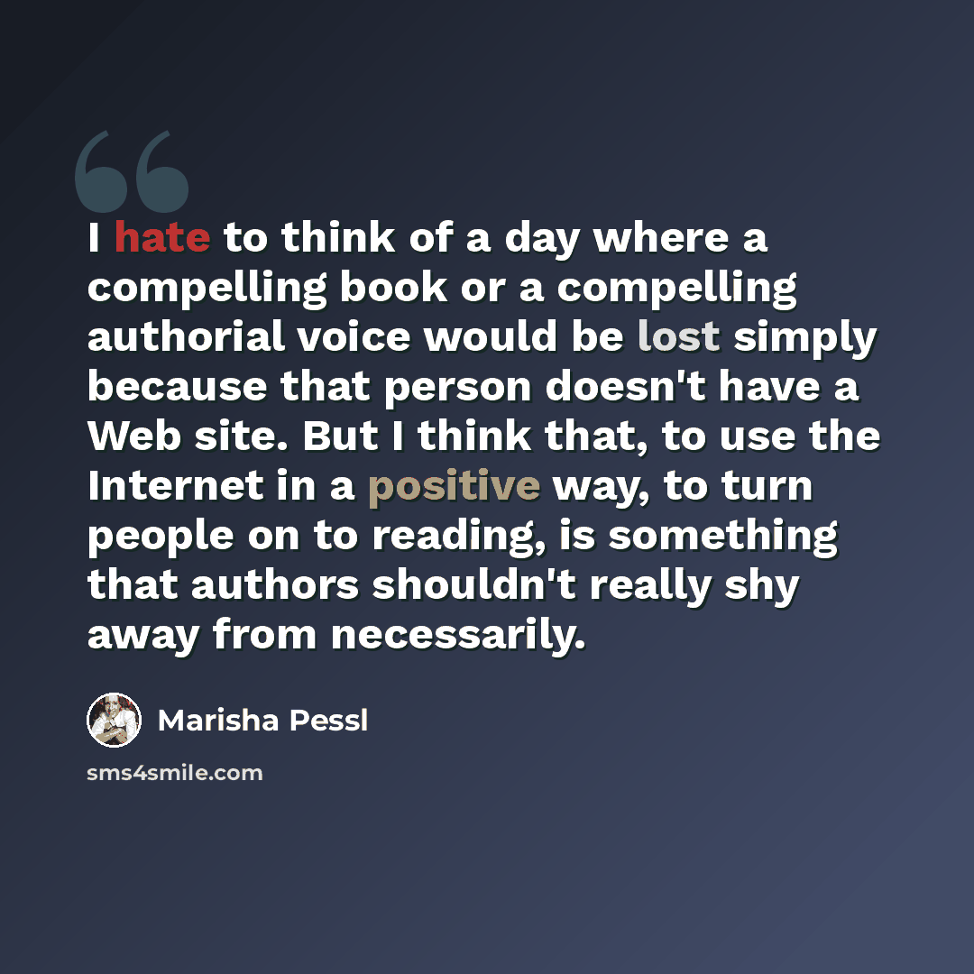 “I hate to think of a day where a compelling book or a compelling authorial voice would be lost simply because that person doesn't have a Web site. But I think that, to use the Internet in a positive way, to turn people on to reading, is something that authors shouldn't really shy away from…” quote by Marisha Pessl