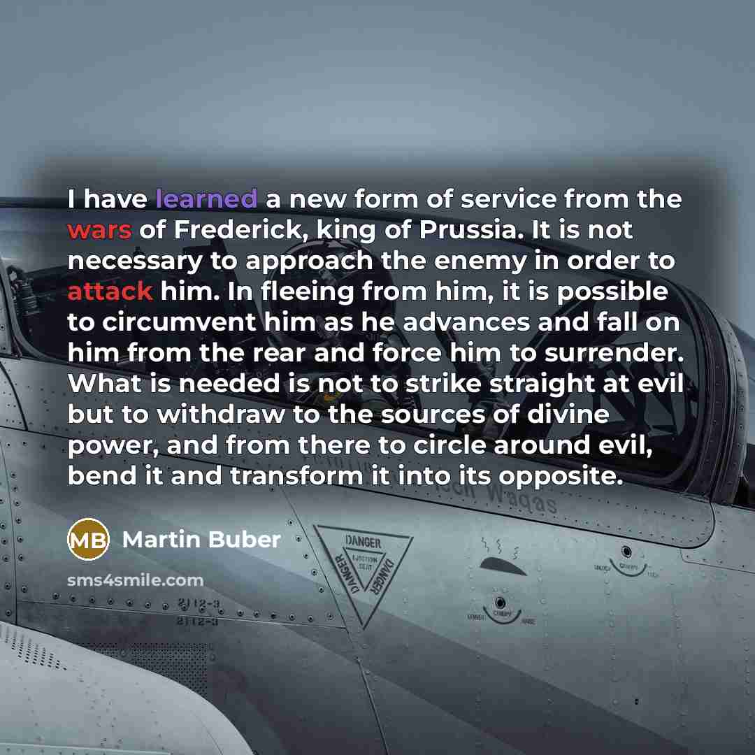 “I have learned a new form of service from the wars of Frederick, king of Prussia. It is not necessary to approach the enemy in order to attack him. In fleeing from him, it is possible to circumvent him as he advances and fall on him from the rear and force him to surrender. What is needed is not…” quote by Martin Buber