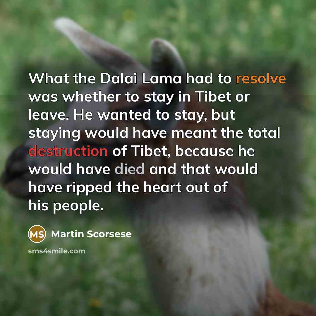 “What the Dalai Lama had to resolve was whether to stay in Tibet or leave. He wanted to stay, but staying would have meant the total destruction of Tibet, because he would have died and that would have ripped the heart out of his people.” quote by Martin Scorsese