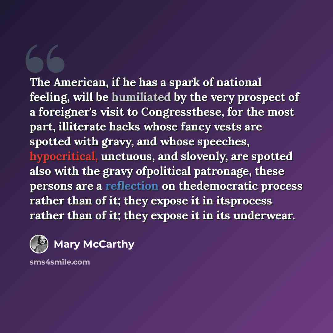 “The American, if he has a spark of national feeling, will be humiliated by the very prospect of a foreigner's visit to Congressthese, for the most part, illiterate hacks whose fancy vests are spotted with gravy, and whose speeches, hypocritical, unctuous, and slovenly, are spotted also with the…” quote by Mary McCarthy