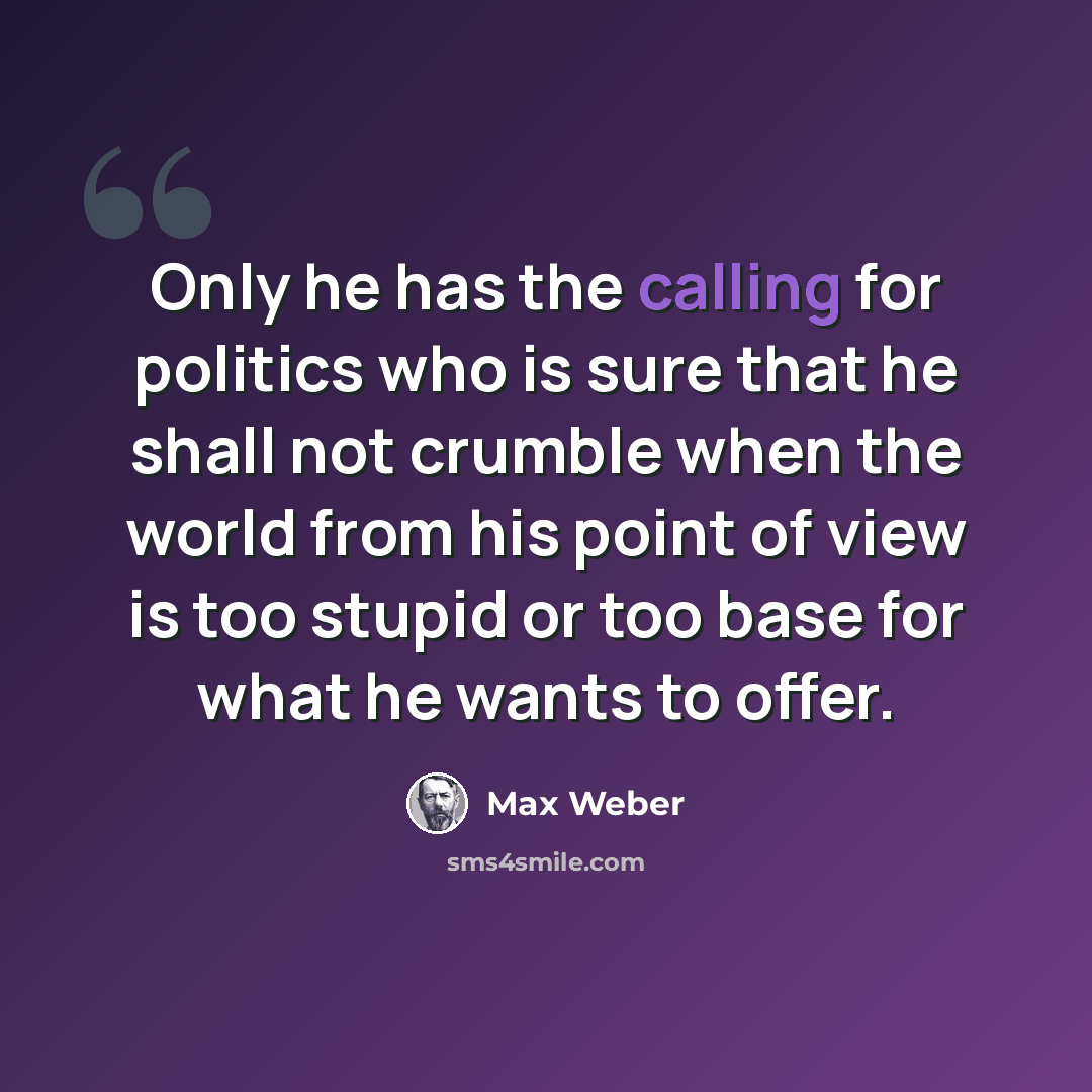 “Only he has the calling for politics who is sure that he shall not crumble when the world from his point of view is too stupid or too base for what he wants to offer.” quote by Max Weber