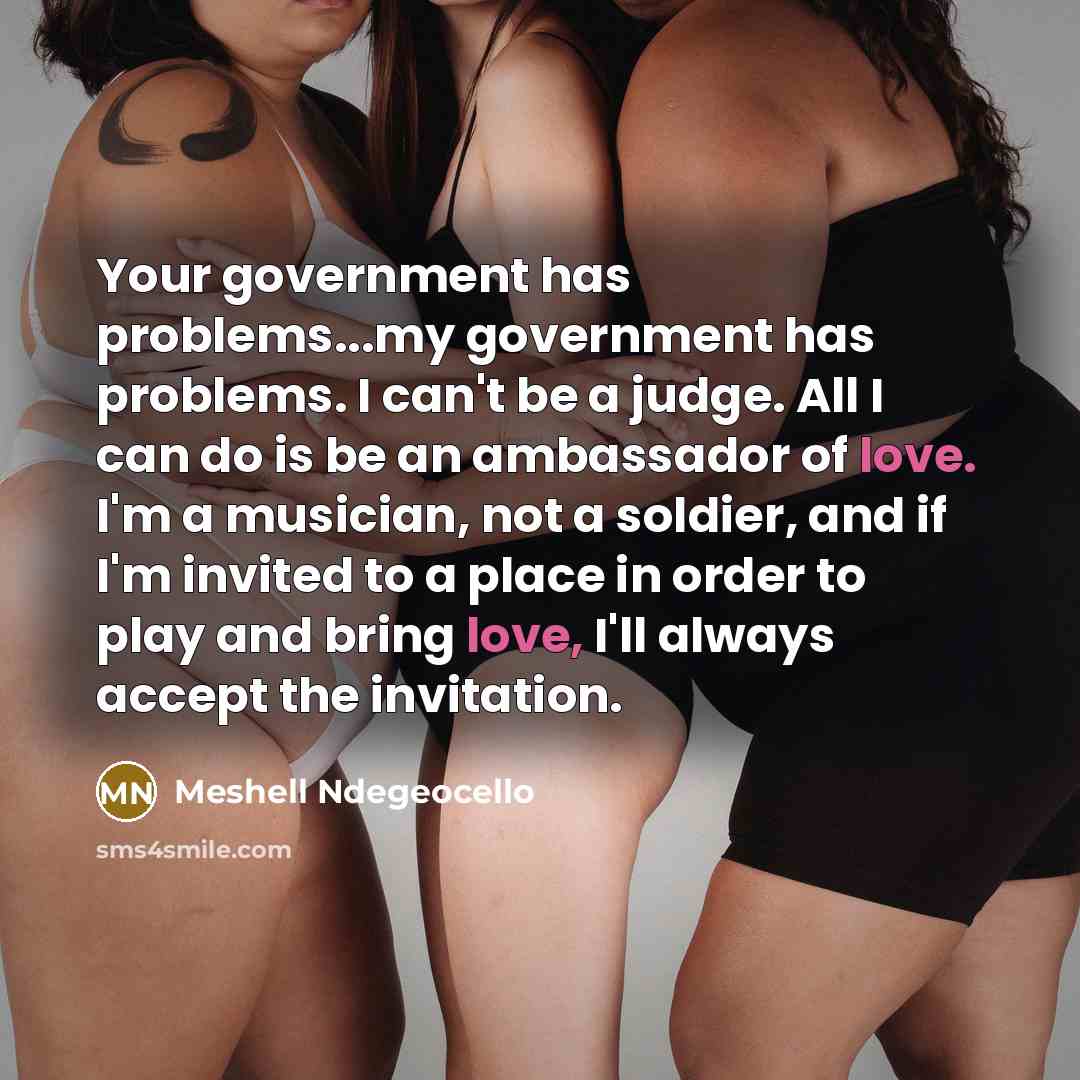 “Your government has problems...my government has problems. I can't be a judge. All I can do is be an ambassador of love. I'm a musician, not a soldier, and if I'm invited to a place in order to play and bring love, I'll always accept the invitation.” quote by Meshell Ndegeocello