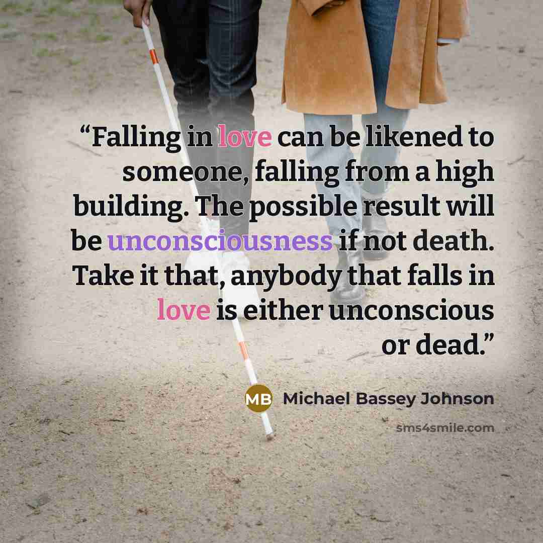 “Falling in love can be likened to someone, falling from a high building. The possible result will be unconsciousness if not death. Take it that, anybody that falls in love is either unconscious or dead.” quote by Michael Bassey Johnson
