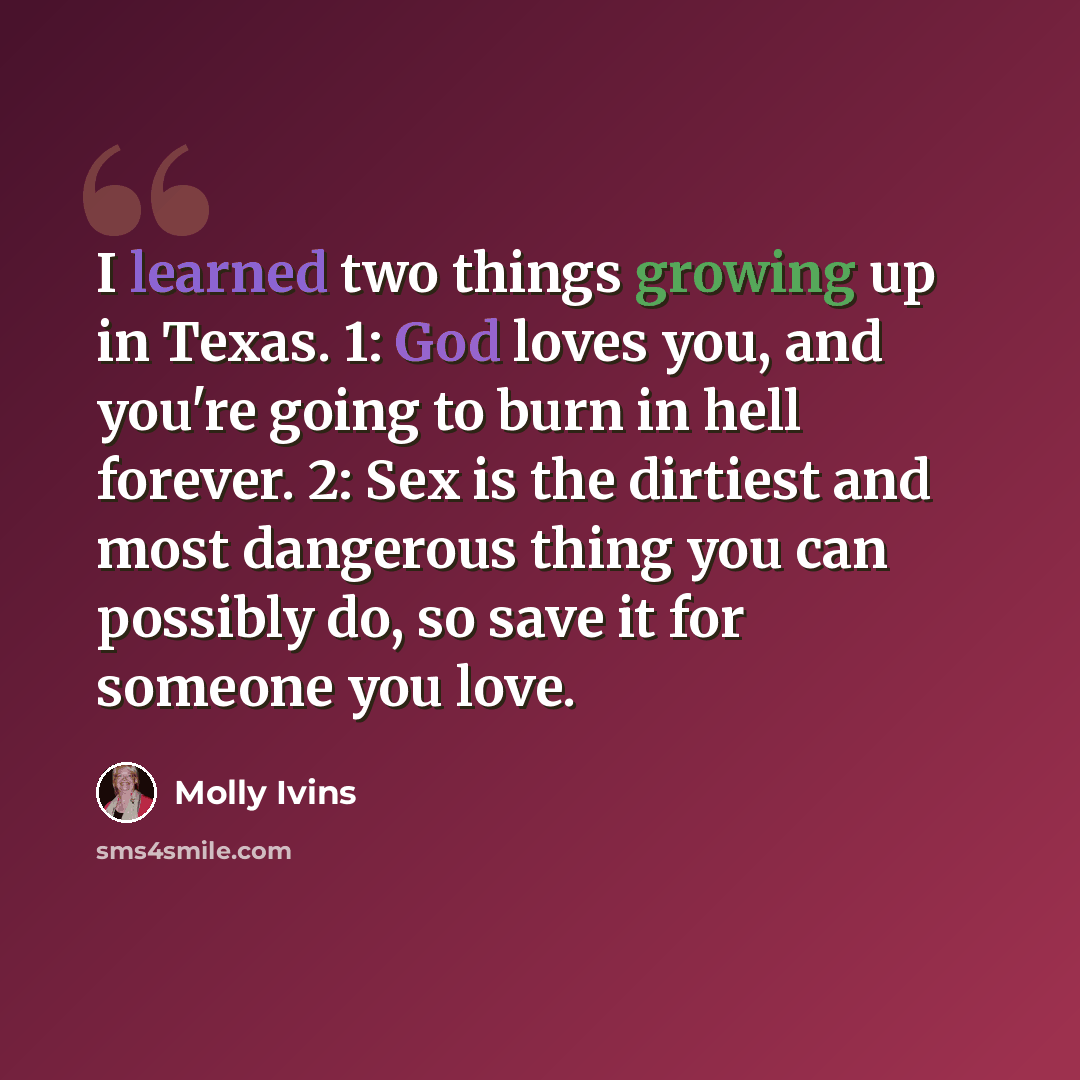 “I learned two things growing up in Texas. 1: God loves you, and you're going to burn in hell forever. 2: Sex is the dirtiest and most dangerous thing you can possibly do, so save it for someone you love.” quote by Molly Ivins
