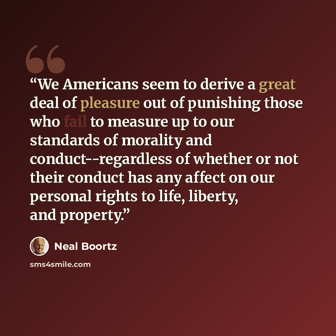 “We Americans seem to derive a great deal of pleasure out of punishing those who fail to measure up to our standards of morality and conduct--regardless of whether or not their conduct has any affect on our personal rights to life, liberty, and property.” quote by Neal Boortz