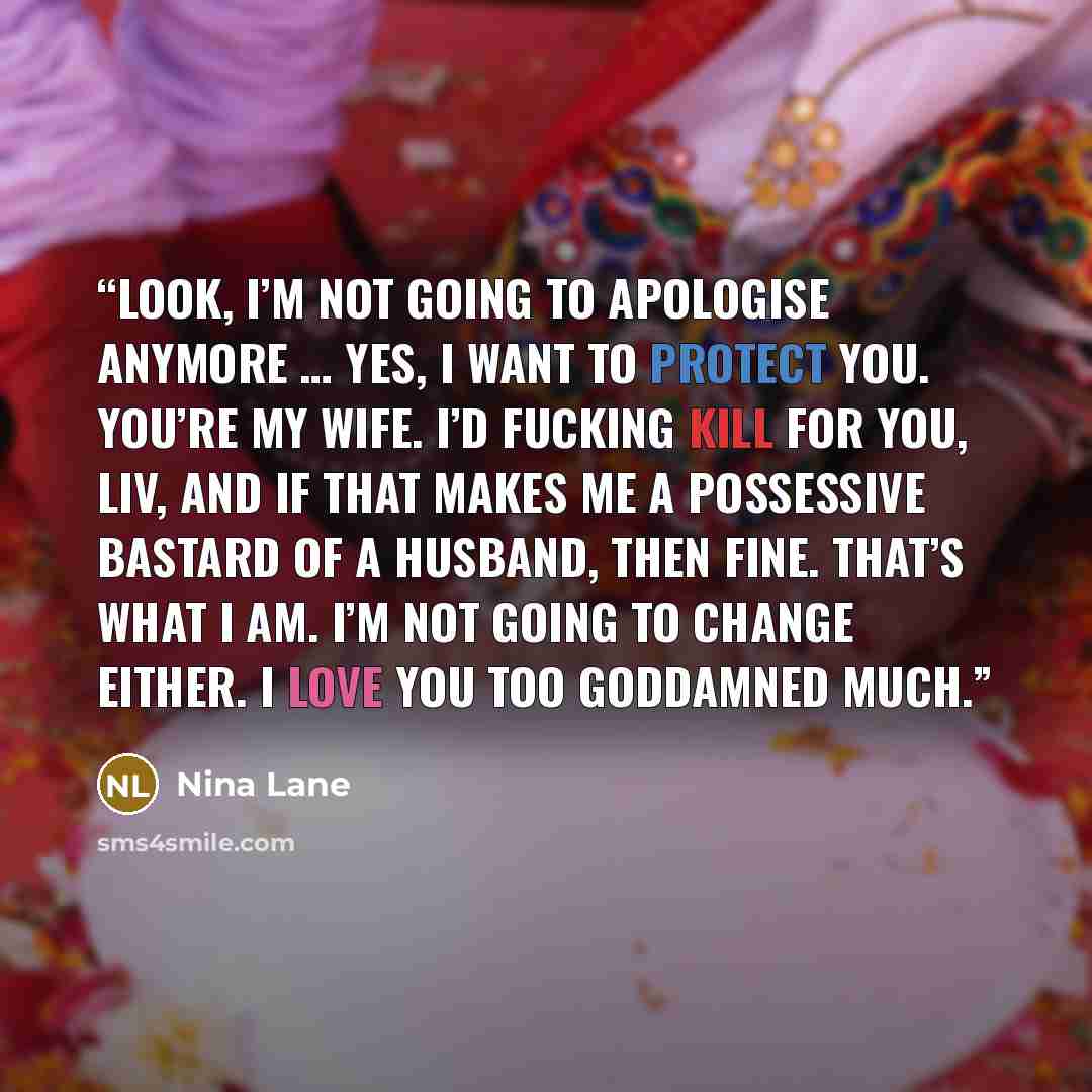 “Look, I’m not going to apologise anymore … Yes, I want to protect you. You’re my wife. I’d fucking kill for you, Liv, and if that makes me a possessive bastard of a husband, then fine. That’s what I am. I’m not going to change either. I love you too goddamned much.” quote by Nina Lane