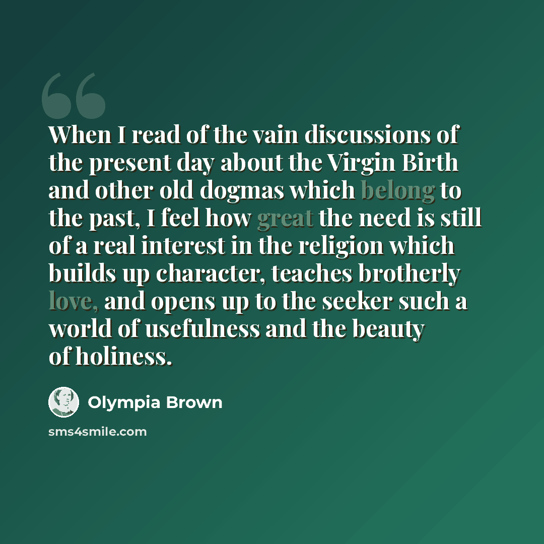 “When I read of the vain discussions of the present day about the Virgin Birth and other old dogmas which belong to the past, I feel how great the need is still of a real interest in the religion which builds up character, teaches brotherly love, and opens up to the seeker such a world of…” quote by Olympia Brown
