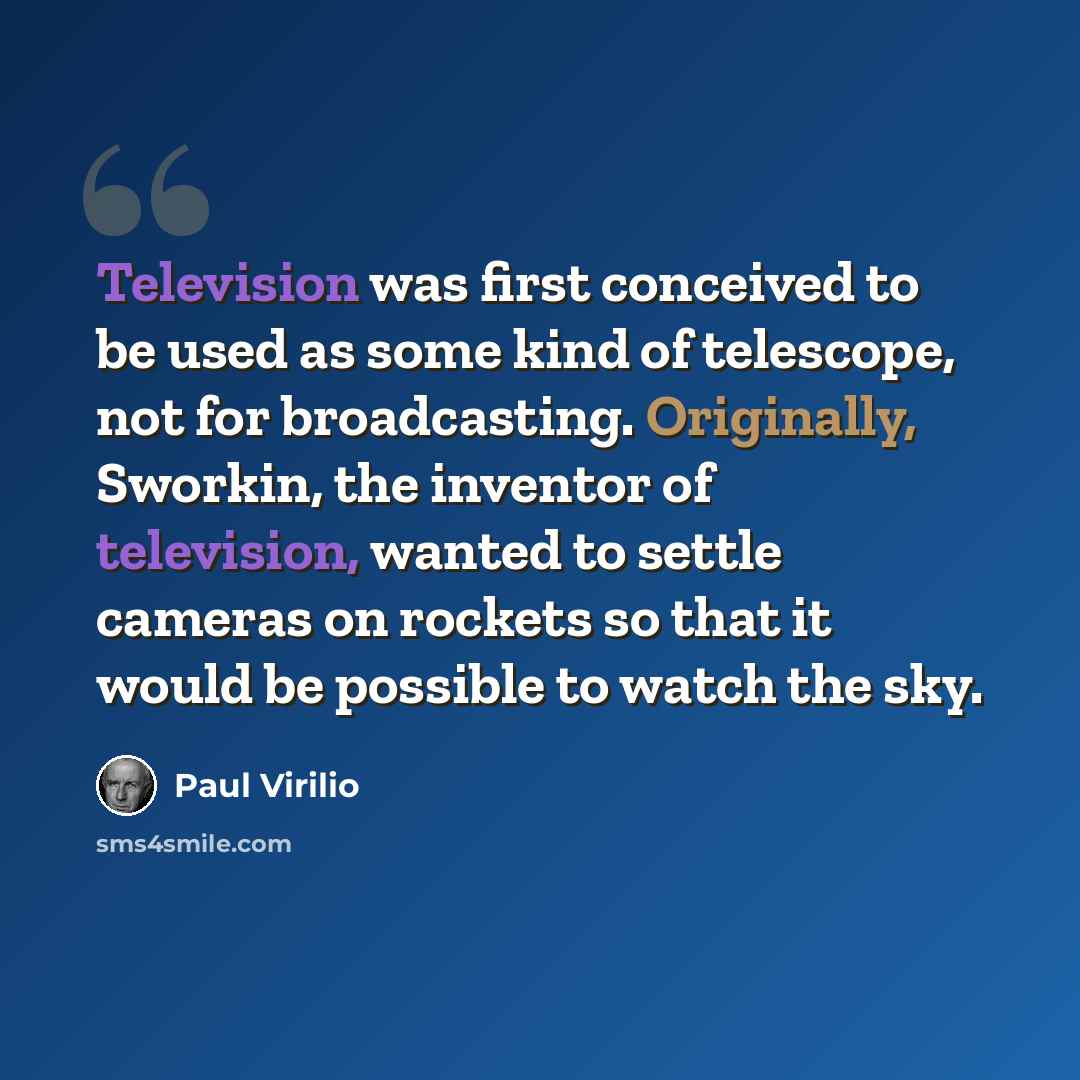 “Television was first conceived to be used as some kind of telescope, not for broadcasting. Originally, Sworkin, the inventor of television, wanted to settle cameras on rockets so that it would be possible to watch the sky.” quote by Paul Virilio