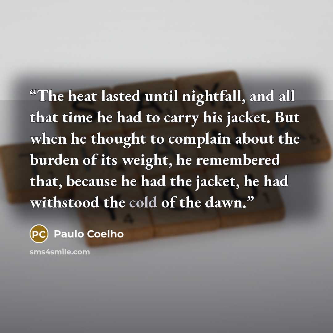 “The heat lasted until nightfall, and all that time he had to carry his jacket. But when he thought to complain about the burden of its weight, he remembered that, because he had the jacket, he had withstood the cold of the dawn.” quote by Paulo Coelho