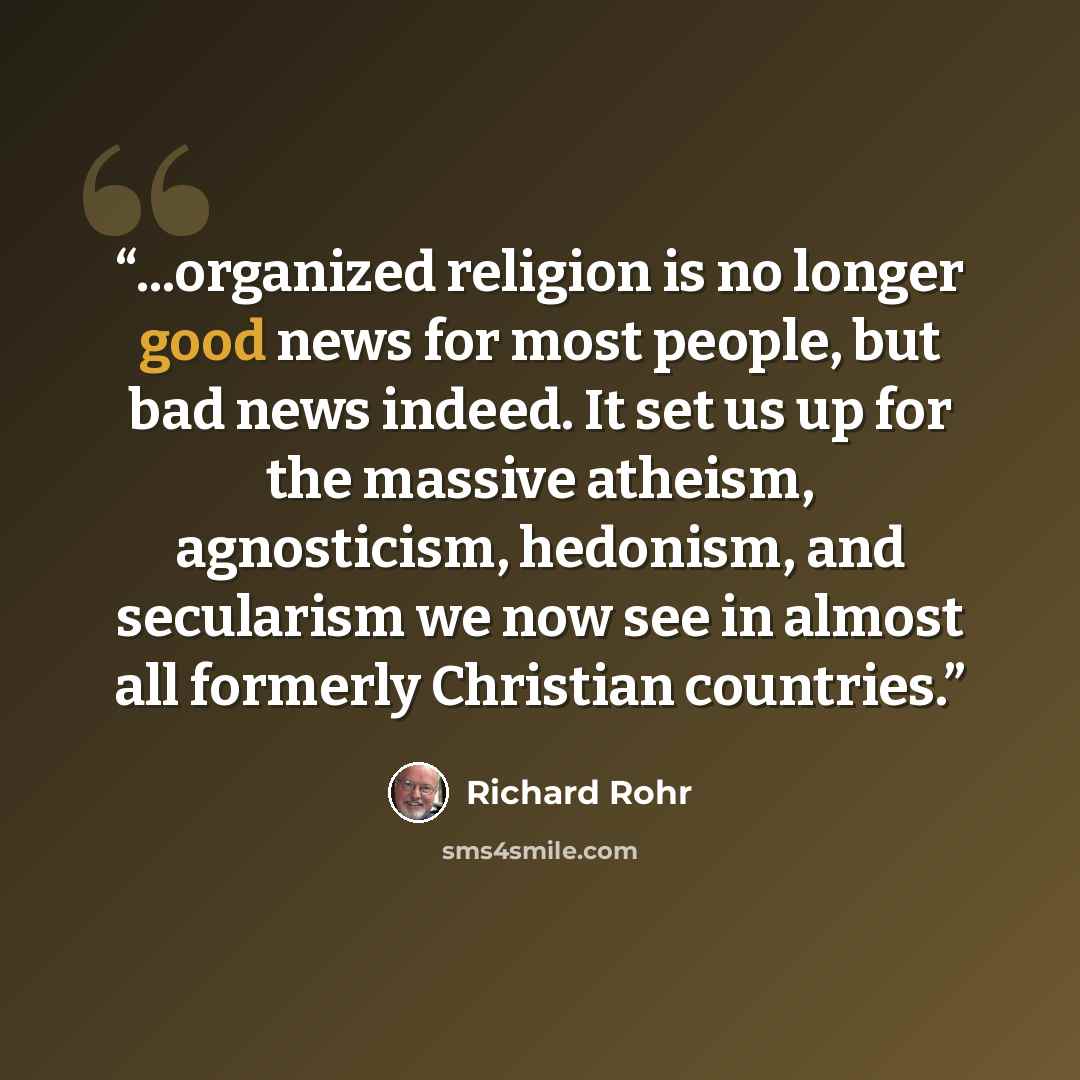 “...organized religion is no longer good news for most people, but bad news indeed. It set us up for the massive atheism, agnosticism, hedonism, and secularism we now see in almost all formerly Christian countries.” quote by Richard Rohr