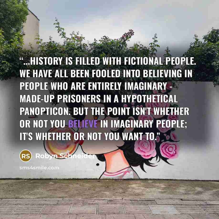 “...history is filled with fictional people. We have all been fooled into believing in people who are entirely imaginary - made-up prisoners in a hypothetical panopticon. But the point isn't whether or not you believe in imaginary people; it's whether or not you want to.” quote by Robyn Schneider