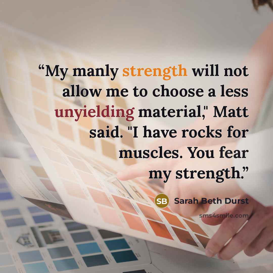 “My manly strength will not allow me to choose a less unyielding material," Matt said. "I have rocks for muscles. You fear my strength.” quote by Sarah Beth Durst