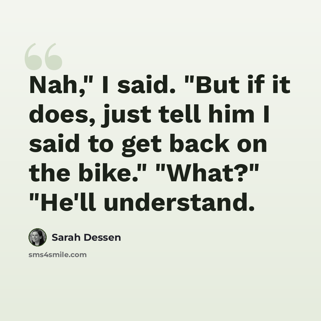 “Nah," I said. "But if it does, just tell him I said to get back on the bike." "What?" "He'll understand.” quote by Sarah Dessen