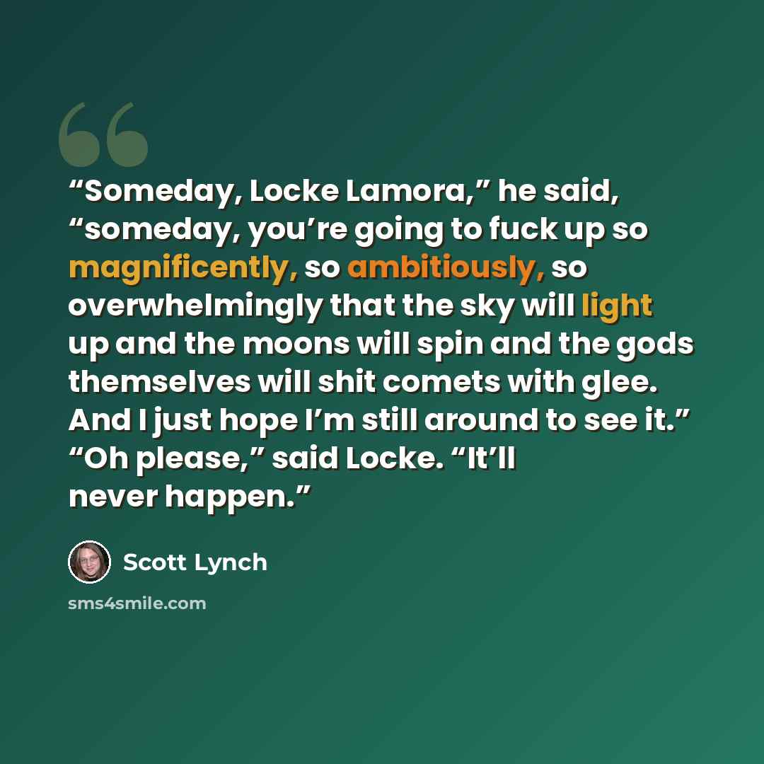 “Someday, Locke Lamora,” he said, “someday, you’re going to fuck up so magnificently, so ambitiously, so overwhelmingly that the sky will light up and the moons will spin and the gods themselves will shit comets with glee. And I just hope I’m still around to see it.” “Oh please,” said Locke. “It’ll…” quote by Scott Lynch