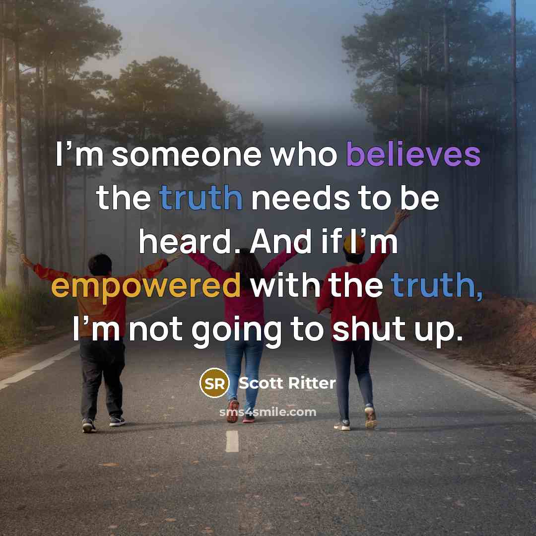 “I'm someone who believes the truth needs to be heard. And if I'm empowered with the truth, I'm not going to shut up.” quote by Scott Ritter