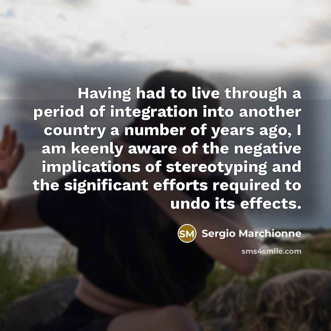 “Having had to live through a period of integration into another country a number of years ago, I am keenly aware of the negative implications of stereotyping and the significant efforts required to undo its effects.” quote by Sergio Marchionne