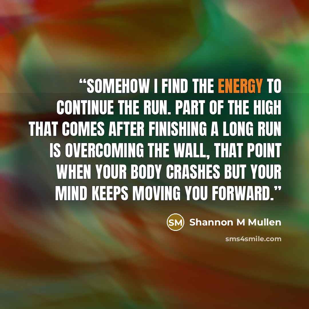 “Somehow I find the energy to continue the run. Part of the high that comes after finishing a long run is overcoming the wall, that point when your body crashes but your mind keeps moving you forward.” quote by Shannon M Mullen