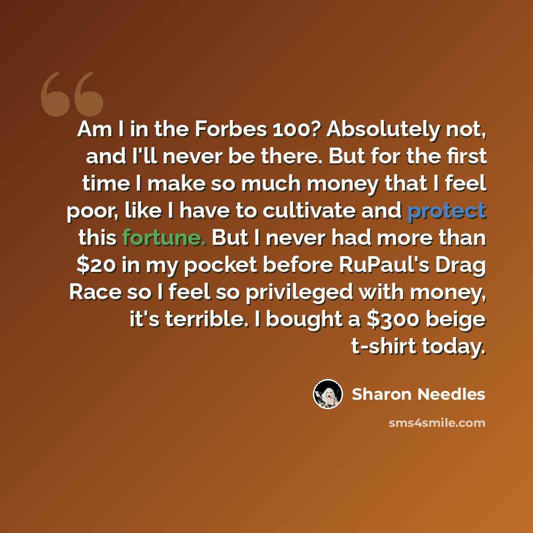 “Am I in the Forbes 100? Absolutely not, and I'll never be there. But for the first time I make so much money that I feel poor, like I have to cultivate and protect this fortune. But I never had more than $20 in my pocket before RuPaul's Drag Race so I feel so privileged with money, it's terrible…” quote by Sharon Needles