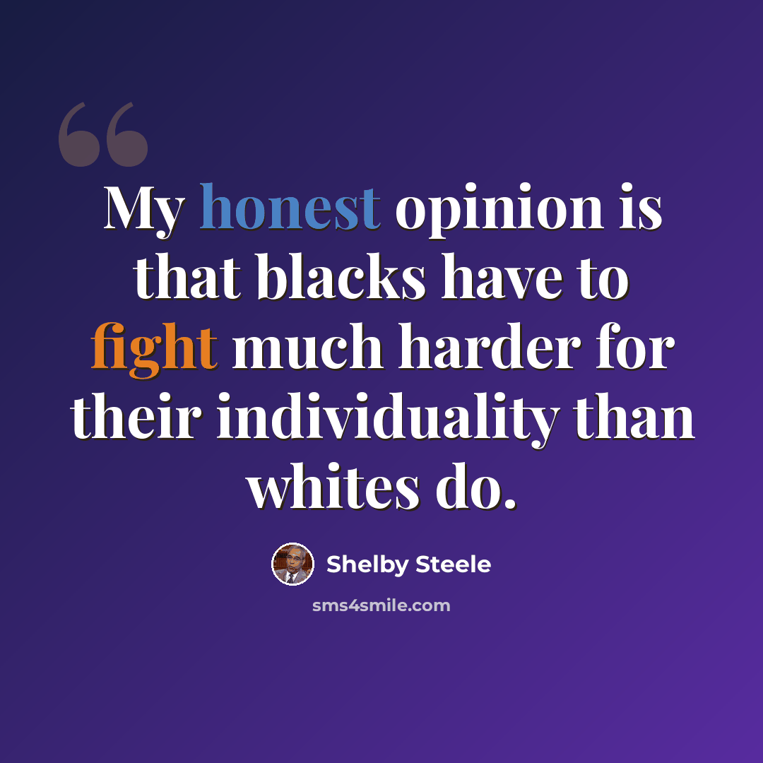 “My honest opinion is that blacks have to fight much harder for their individuality than whites do.” quote by Shelby Steele