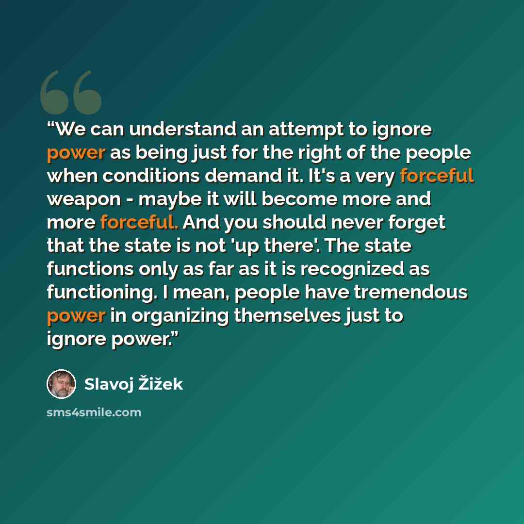 “We can understand an attempt to ignore power as being just for the right of the people when conditions demand it. It's a very forceful weapon - maybe it will become more and more forceful. And you should never forget that the state is not 'up there'. The state functions only as far as it is…” quote by Slavoj Žižek