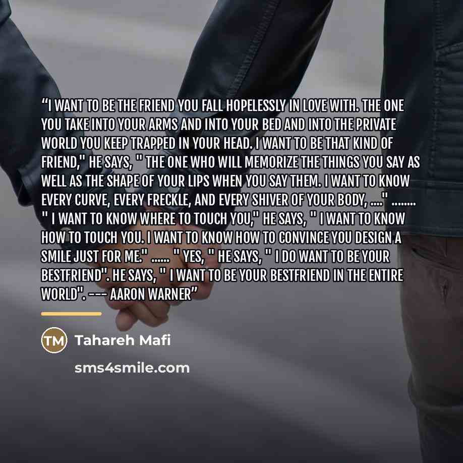 “I want to be the friend you fall hopelessly in love with. The one you take into your arms and into your bed and into the private world you keep trapped in your head. I want to be that kind of friend," he says, " the one who will memorize the things you say as well as the shape of your lips when…” quote by Tahareh Mafi