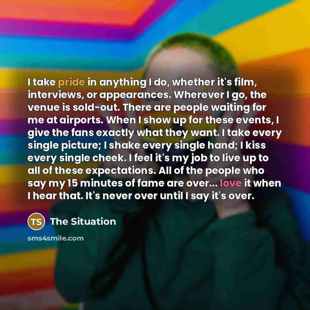 “I take pride in anything I do, whether it's film, interviews, or appearances. Wherever I go, the venue is sold-out. There are people waiting for me at airports. When I show up for these events, I give the fans exactly what they want. I take every single picture; I shake every single hand; I kiss…” quote by The Situation