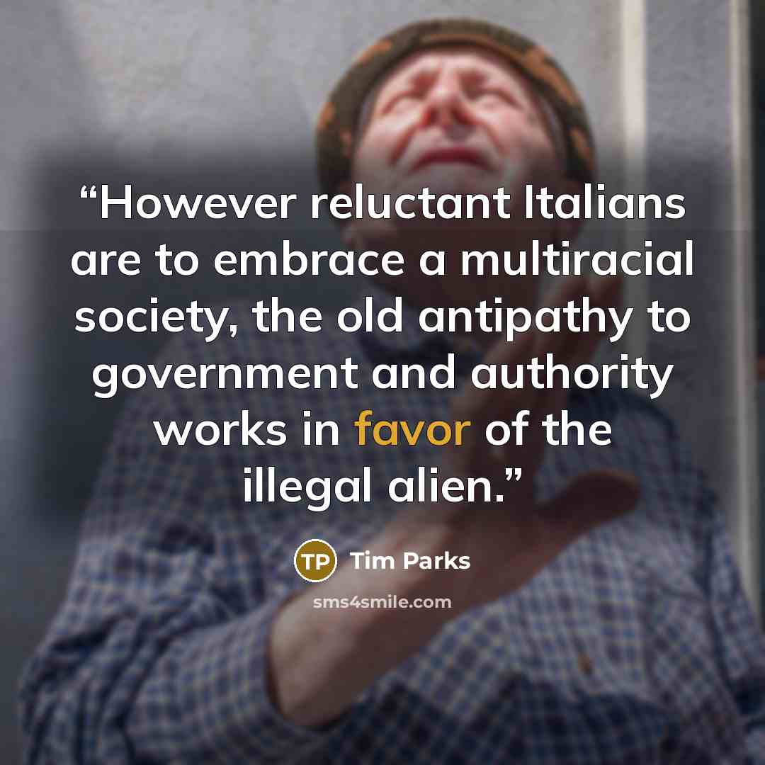 “However reluctant Italians are to embrace a multiracial society, the old antipathy to government and authority works in favor of the illegal alien.” quote by Tim Parks