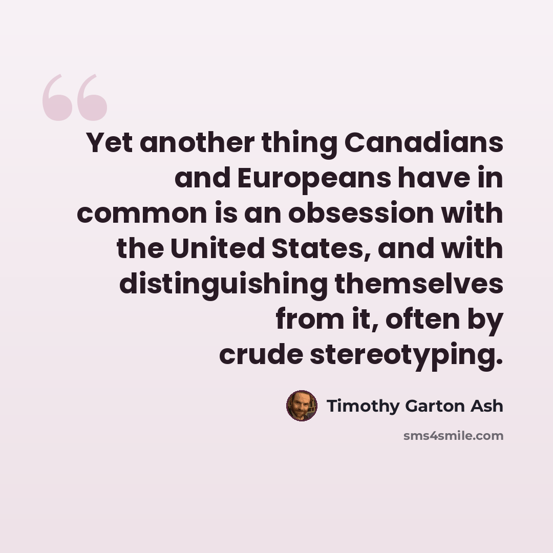 “Yet another thing Canadians and Europeans have in common is an obsession with the United States, and with distinguishing themselves from it, often by crude stereotyping.” quote by Timothy Garton Ash