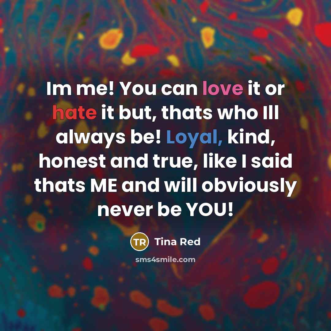 “Im me! You can love it or hate it but, thats who Ill always be! Loyal, kind, honest and true, like I said thats ME and will obviously never be YOU!” quote by Tina Red