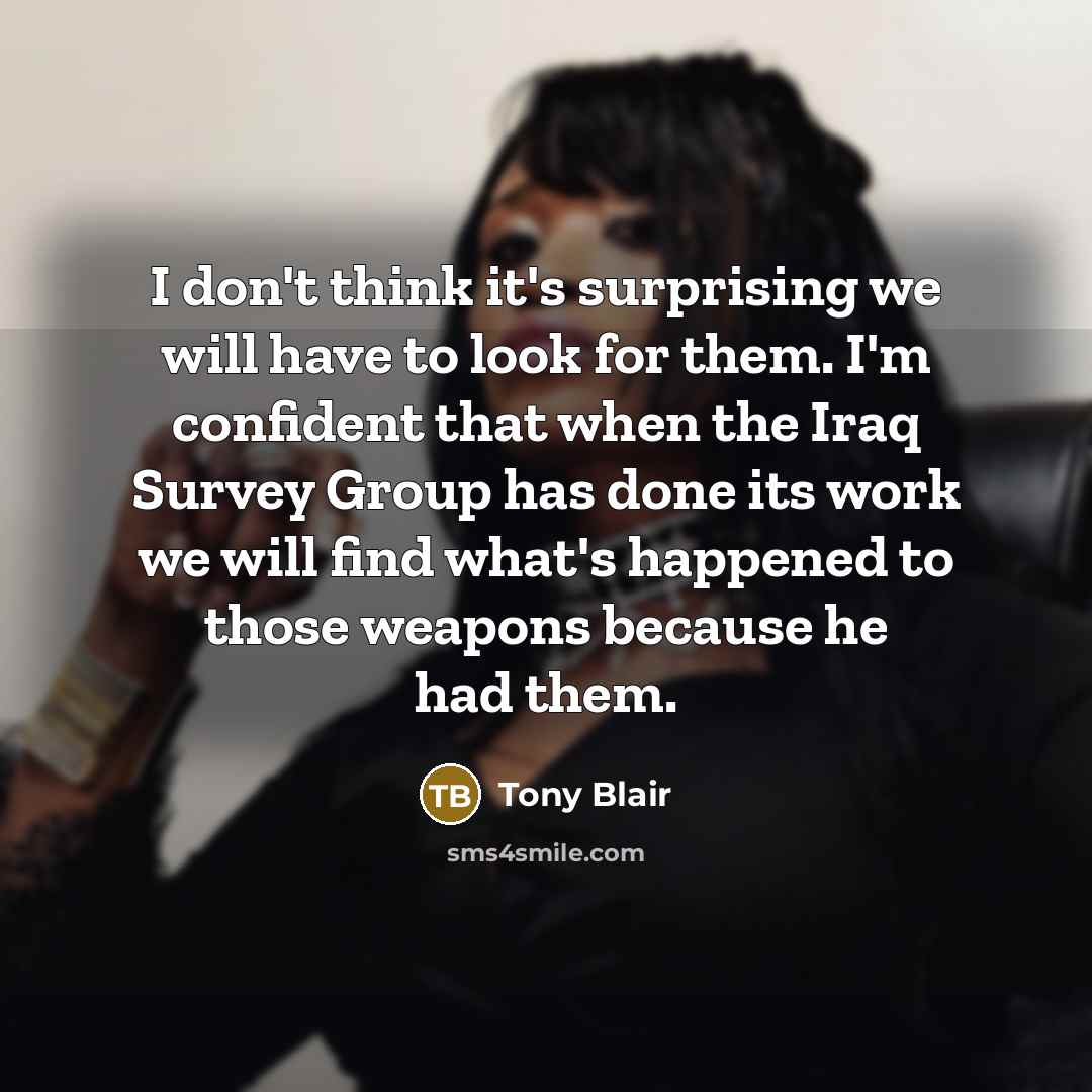“I don't think it's surprising we will have to look for them. I'm confident that when the Iraq Survey Group has done its work we will find what's happened to those weapons because he had them.” quote by Tony Blair