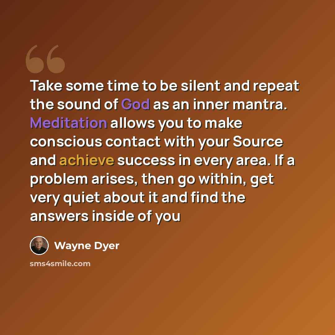 “Take some time to be silent and repeat the sound of God as an inner mantra. Meditation allows you to make conscious contact with your Source and achieve success in every area. If a problem arises, then go within, get very quiet about it and find the answers inside of you” quote by Wayne Dyer