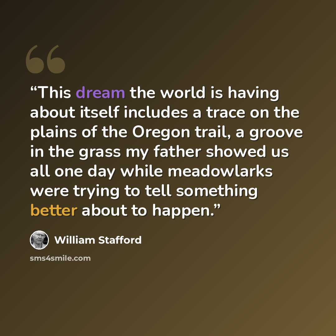 “This dream the world is having about itself includes a trace on the plains of the Oregon trail, a groove in the grass my father showed us all one day while meadowlarks were trying to tell something better about to happen.” quote by William Stafford