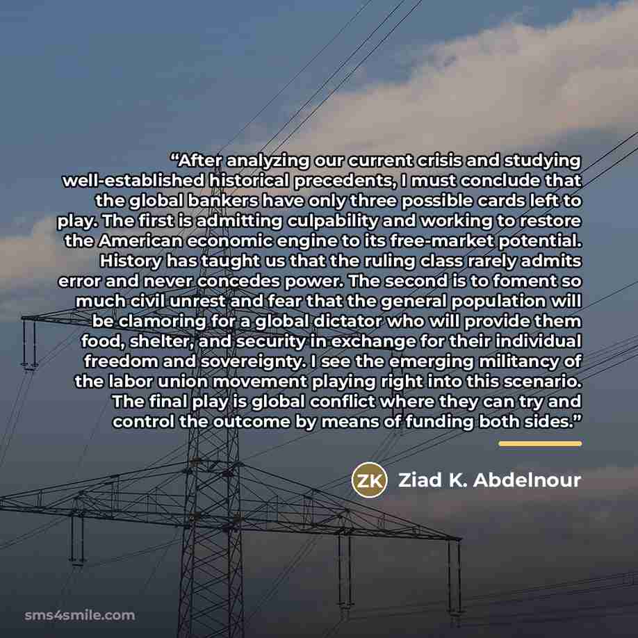 “After analyzing our current crisis and studying well-established historical precedents, I must conclude that the global bankers have only three possible cards left to play. The first is admitting culpability and working to restore the American economic engine to its free-market potential. History…” quote by Ziad K. Abdelnour