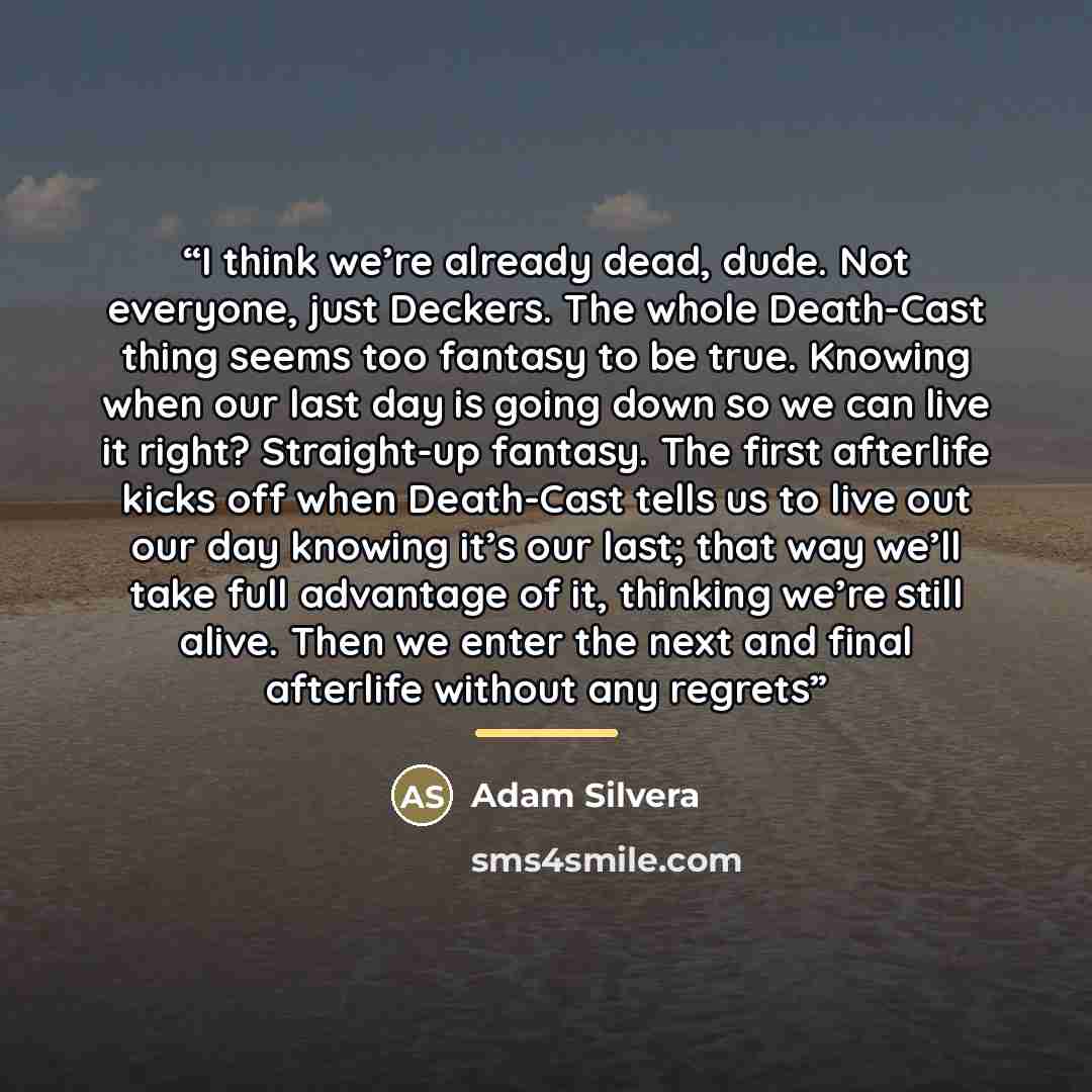“I think we’re already dead, dude. Not everyone, just Deckers. The whole Death-Cast thing seems too fantasy to be true. Knowing when our last day is going down so we can live it right? Straight-up fantasy. The first afterlife kicks off when Death-Cast tells us to live out our day knowing it’s our…” quote by Adam Silvera