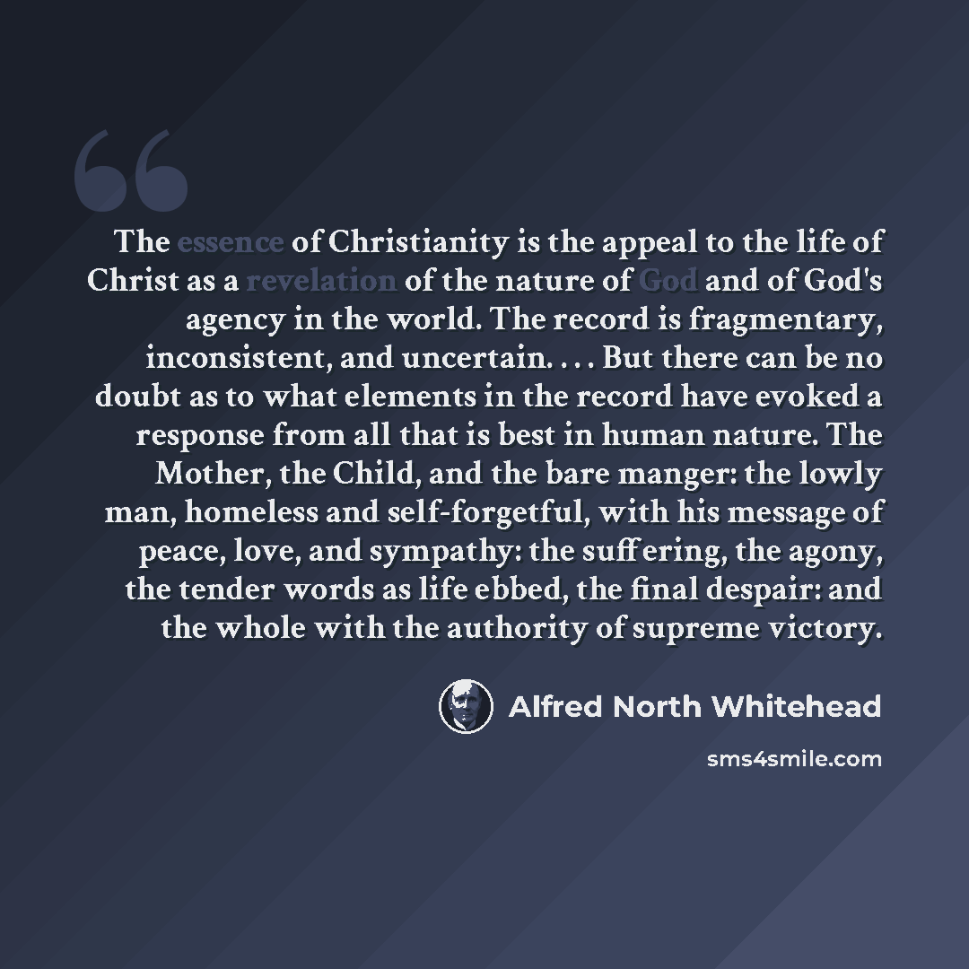 “The essence of Christianity is the appeal to the life of Christ as a revelation of the nature of God and of God's agency in the world. The record is fragmentary, inconsistent, and uncertain. . . . But there can be no doubt as to what elements in the record have evoked a response from all that is…” quote by Alfred North Whitehead