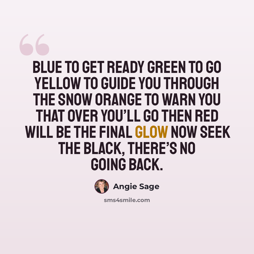“Blue to get ready Green to go Yellow to guide you through the snow Orange to warn you that over you’ll go Then red will be the final glow Now seek the black, there’s no going back.” quote by Angie Sage
