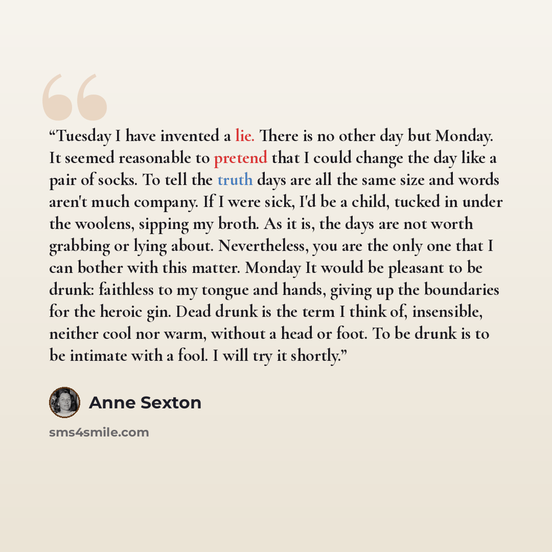 “Tuesday I have invented a lie. There is no other day but Monday. It seemed reasonable to pretend that I could change the day like a pair of socks. To tell the truth days are all the same size and words aren't much company. If I were sick, I'd be a child, tucked in under the woolens, sipping my…” quote by Anne Sexton