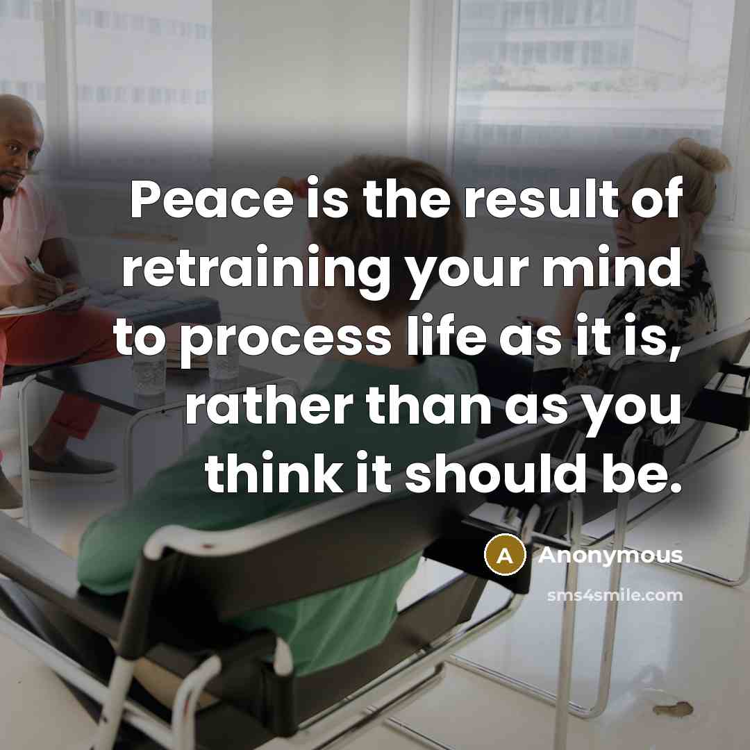 “Peace is the result of retraining your mind to process life as it is, rather than as you think it should be.” quote by Anonymous