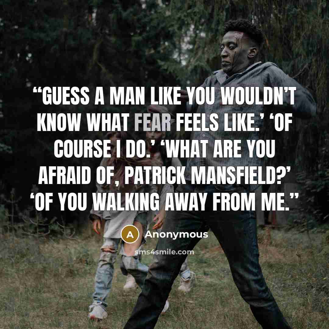 “guess a man like you wouldn’t know what fear feels like.’ ‘Of course I do.’ ‘What are you afraid of, Patrick Mansfield?’ ‘Of you walking away from me.” quote by Anonymous