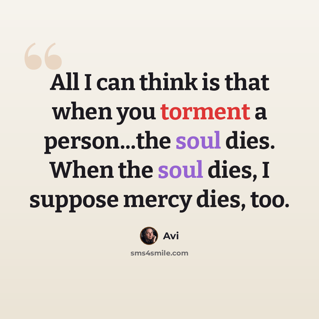 “All I can think is that when you torment a person...the soul dies. When the soul dies, I suppose mercy dies, too.” quote by Avi