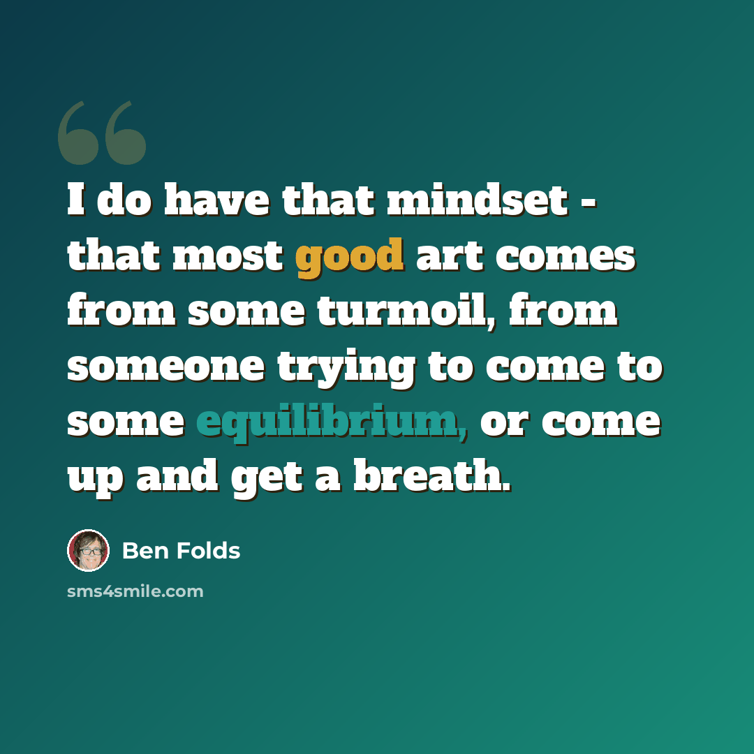 “I do have that mindset - that most good art comes from some turmoil, from someone trying to come to some equilibrium, or come up and get a breath.” quote by Ben Folds