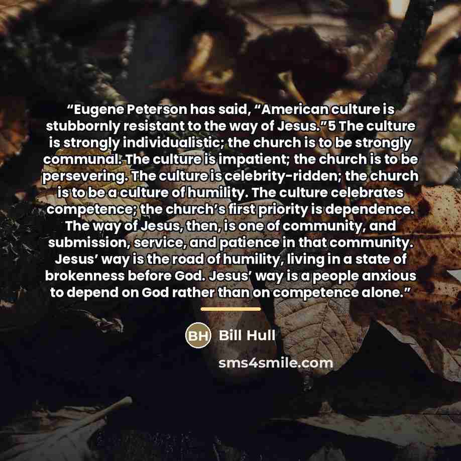 “Eugene Peterson has said, “American culture is stubbornly resistant to the way of Jesus.”5 The culture is strongly individualistic; the church is to be strongly communal. The culture is impatient; the church is to be persevering. The culture is celebrity-ridden; the church is to be a culture of…” quote by Bill Hull
