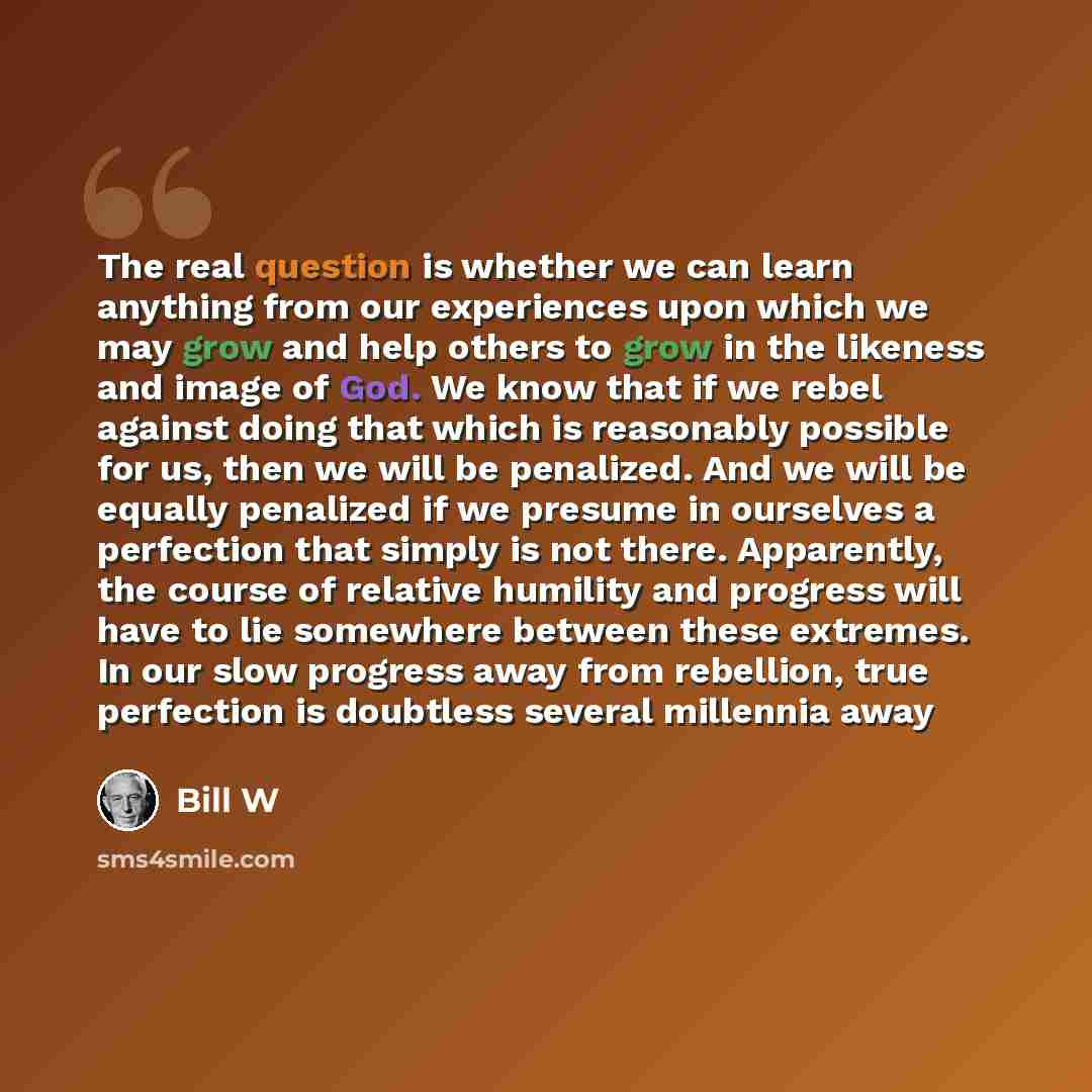 “The real question is whether we can learn anything from our experiences upon which we may grow and help others to grow in the likeness and image of God. We know that if we rebel against doing that which is reasonably possible for us, then we will be penalized. And we will be equally penalized if…” quote by Bill W