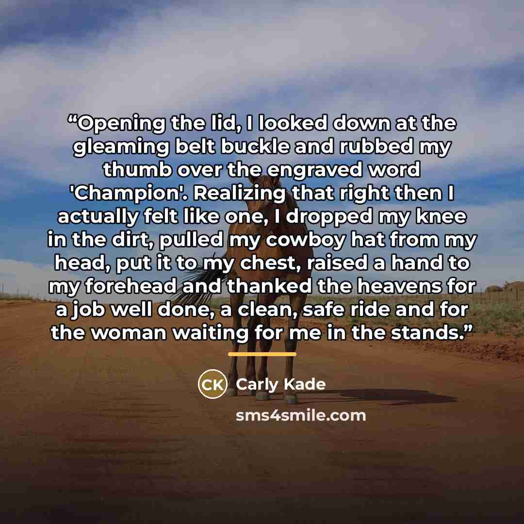 “Opening the lid, I looked down at the gleaming belt buckle and rubbed my thumb over the engraved word 'Champion'. Realizing that right then I actually felt like one, I dropped my knee in the dirt, pulled my cowboy hat from my head, put it to my chest, raised a hand to my forehead and thanked the…” quote by Carly Kade