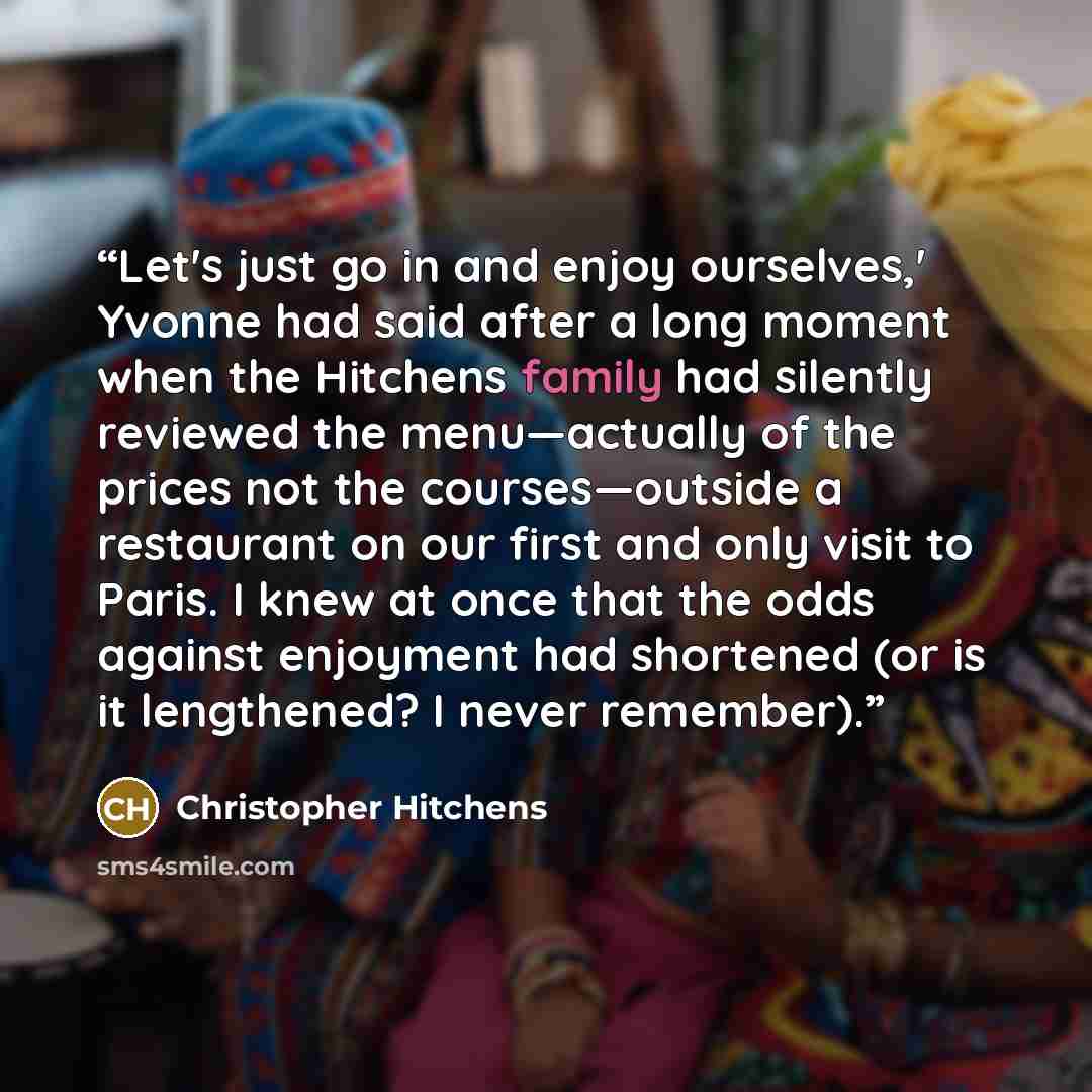 “Let's just go in and enjoy ourselves,' Yvonne had said after a long moment when the Hitchens family had silently reviewed the menu—actually of the prices not the courses—outside a restaurant on our first and only visit to Paris. I knew at once that the odds against enjoyment had shortened (or is…” quote by Christopher Hitchens