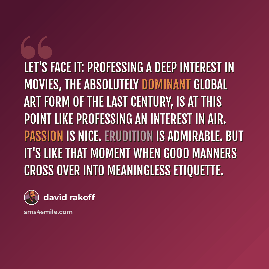 “Let's face it: professing a deep interest in movies, the absolutely dominant global art form of the last century, is at this point like professing an interest in air. Passion is nice. Erudition is admirable. But it's like that moment when good manners cross over into meaningless etiquette.” quote by David Rakoff