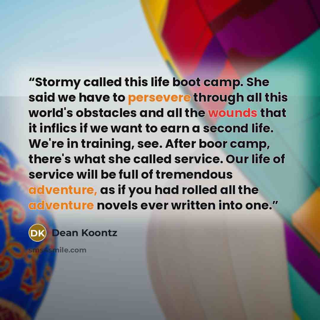 “Stormy called this life boot camp. She said we have to persevere through all this world's obstacles and all the wounds that it inflics if we want to earn a second life. We're in training, see. After boor camp, there's what she called service. Our life of service will be full of tremendous…” quote by Dean Koontz