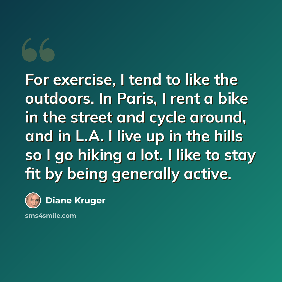 “For exercise, I tend to like the outdoors. In Paris, I rent a bike in the street and cycle around, and in L.A. I live up in the hills so I go hiking a lot. I like to stay fit by being generally active.” quote by Diane Kruger